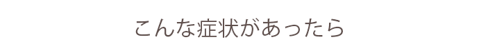 こんな症状があったら